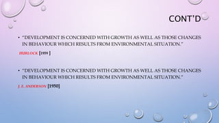 CONT’D
• “DEVELOPMENT IS CONCERNED WITH GROWTH AS WELL AS THOSE CHANGES
IN BEHAVIOUR WHICH RESULTS FROM ENVIRONMENTAL SITUATION.”
HURLOCK [1959 ]
• “DEVELOPMENT IS CONCERNED WITH GROWTH AS WELL AS THOSE CHANGES
IN BEHAVIOUR WHICH RESULTS FROM ENVIRONMENTAL SITUATION.”
J. E. ANDERSON [1950]
 