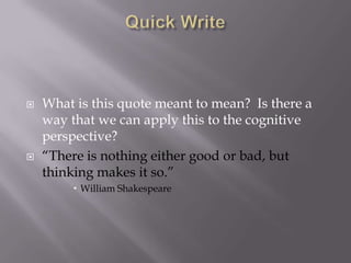 Quick Write What is this quote meant to mean?  Is there a way that we can apply this to the cognitive perspective? “There is nothing either good or bad, but thinking makes it so.” William Shakespeare 
