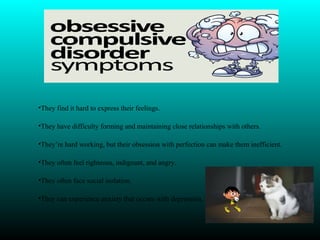 •They find it hard to express their feelings.
•They have difficulty forming and maintaining close relationships with others.
•They’re hard working, but their obsession with perfection can make them inefficient.
•They often feel righteous, indignant, and angry.
•They often face social isolation.
•They can experience anxiety that occurs with depression.
 