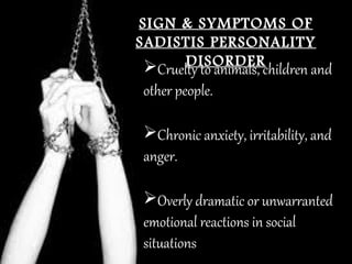 SIGN & SYMPTOMS OFSIGN & SYMPTOMS OF
SADISTIS PERSONALITYSADISTIS PERSONALITY
DISORDERDISORDERCruelty to animals, children and
other people.
Chronic anxiety, irritability, and
anger.
Overly dramatic or unwarranted
emotional reactions in social
situations
 