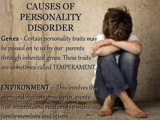 CAUSES OFCAUSES OF
PERSONALITYPERSONALITY
DISORDERDISORDER
GenesGenes - Certain personality traits may- Certain personality traits may
be passed on to us by our parentsbe passed on to us by our parents
through inherited genes. These traitsthrough inherited genes. These traits
are sometimes called TEMPERAMENT.are sometimes called TEMPERAMENT.
ENVIRONMENT -ENVIRONMENT - This involves theThis involves the
surroundings one grew up in, eventssurroundings one grew up in, events
that occured, and relationship withthat occured, and relationship with
family members and others.family members and others.
 