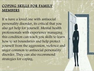 COPING SKILLS FOR FAMILY
MEMBERS
If u have a loved one with antisocial
personality disorder, its critical that you
also get help for yourself. Mental health
professionals with experience managing
this condition can teach you skills to learn
how to set boundaries and help protect
yourself from the aggression, violence and
anger common to antisocial personality
disorder. They can also recommend
strategies for coping.
 