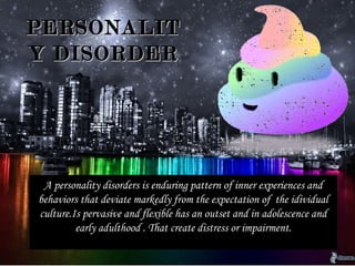DEFINITIONDEFINITION
PERSONALITYPERSONALITY
DISORDERSDISORDERS
A personality disorders is enduring pattern of
inner experiences and behaviors that deviate
markedly from the expectation of the
idividual culture.Is pervasive and flexible has
an outset and in adolescence and early
adulthood . That create distress or
impairment.
A personality disorders is enduring pattern of inner experiences and
behaviors that deviate markedly from the expectation of the idividual
culture.Is pervasive and flexible has an outset and in adolescence and
early adulthood . That create distress or impairment.
PERSONALITPERSONALIT
Y DISORDERY DISORDER
 