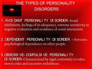 THE TYPES OF PERSONALITY
DISORDERS
1. AVOI DANT PERSONALI TY DI SORDER1. AVOI DANT PERSONALI TY DI SORDER- Sosial
inhibitions, feelings of in adequency, extreme sensitivity to
negative evaluation and avoidance of sosial interaction.
2. DEPENDENT PERSONALI TY DI SORDER2. DEPENDENT PERSONALI TY DI SORDER - Pervesive
psychological dependence on other people.
3 .OBSESSI VE- COMPULSI VE PERSONALI TYOBSESSI VE- COMPULSI VE PERSONALI TY
DI SORDERDI SORDER-Characterized by rigid conformity to rules,
moral codes and excessive orderliness.
 