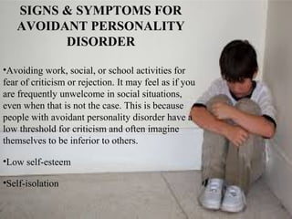 SIGNS & SYMPTOMS FOR
AVOIDANT PERSONALITY
DISORDER
•Avoiding work, social, or school activities for
fear of criticism or rejection. It may feel as if you
are frequently unwelcome in social situations,
even when that is not the case. This is because
people with avoidant personality disorder have a
low threshold for criticism and often imagine
themselves to be inferior to others.
•Low self-esteem
•Self-isolation
 