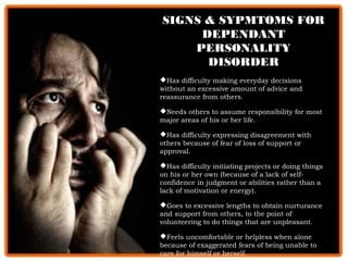 SIGNS & SYPMTOMS FORSIGNS & SYPMTOMS FOR
DEPENDANTDEPENDANT
PERSONALITYPERSONALITY
DISORDERDISORDER
Has difficulty making everyday decisions
without an excessive amount of advice and
reassurance from others.
Needs others to assume responsibility for most
major areas of his or her life.
Has difficulty expressing disagreement with
others because of fear of loss of support or
approval.
Has difficulty initiating projects or doing things
on his or her own (because of a lack of self-
confidence in judgment or abilities rather than a
lack of motivation or energy).
Goes to excessive lengths to obtain nurturance
and support from others, to the point of
volunteering to do things that are unpleasant.
Feels uncomfortable or helpless when alone
because of exaggerated fears of being unable to
care for himself or herself.
 