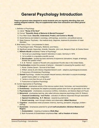 General Psychology – Introduction Page 1
General Psychology Introduction
These are general notes designed to assist students who are regularly attending class and
reading assigned material: they are supplemental rather than exhaustive and reflect general
concepts.
I. Definition of Psychology
A. Literal: "Study of the Soul"
B. Formal: "Scientific Study of Behavior & Mental Processes"
C. Four Main Goals: Describe, Understand, Predict, and Control or Modify
D. Social Science and related to sociology, anthropology, economics, and political science.
E. Sister Science: Psychiatry - the medical study, diagnosis, treatment & prevention of metal
disorders.
II. Brief History (Time - Line presented in class)
A. Psychology's roots: Philosophy, Medicine, and History
B. Significant people: Hypocrites, Aristotle, Descarte, John Lock, Benjamin Rush, & Charles Darwin
C. Wilhelm Wundt considered "Father of Psychology"
1. 1st to set up a psychology research laboratory in Leipiz, Germany in 1879.
2. 1st to publish in a reputable scientific journal.
3. Structuralism - studied the basic elements of experience (sensations, images, & feelings);
Answer the question what?
4. E. B. Titchner - student of Wundt's who popularized Wundt's idea in the United States.
D. Functionalism studied the purpose of behavior - interested in answering the question why?
1. Roots: Charles Darwin - Survival of the Fittest
2. William James & John Dewey integrated Darwin's work - adaptive psychological processes.
3. Forerunner of Evolutionary Psychology
E. Gestalt Psychology - studies how people interpret sensory information to acquire knowledge.
1. gestalt means pattern or configuration
2. "whole is more than the sum of its parts"
3. Forerunner to Cognitive Psychology
III. Current Approaches to Psychology
A. Biological - emphasizes activity of the nervous system (brain, hormones, and neurochemistry)
B. Evolutionary - emphasizes the adaptive processes passed down from one generation to the next
C. Psychodynamic - emphasizes unconscious conflicts, motivations, and desires (Sigmund Freud)
D. Behavioral - emphasizes learning, also called stimulus-response psychology (John B. Watson)
1. Classical Conditioning - Ivan Pavlov - activation of reflexive responses through association
2. Operant Conditioning - B. F. Skinner - rewards & punishments
3. Social Learning - learn through imitation and observation (Albert Bandura)
E. Cognitive - emphasizes metal processes (memory, learning, perception, language, problem -
solving)
F. Humanistic - emphasizes potential for growth/self-actualization (Abraham Maslow/Carl
Rogers)
1. Existentialism - meaning of existence (Rollo May)
2. Both Humanistic & Existentialism emphasize free - will or freedom of choice
 
