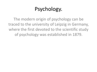 Psychology.
The modern origin of psychology can be
traced to the university of Leipzig in Germany,
where the first devoted to the scientific study
of psychology was established in 1879.
 
