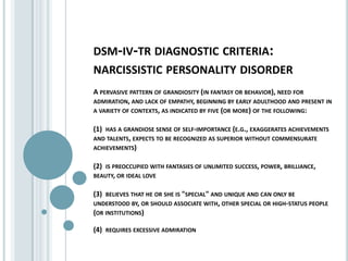 dsm-iv-tr diagnostic criteria:narcissistic personality disorderA pervasive pattern of grandiosity (in fantasy or behavior), need for admiration, and lack of empathy, beginning by early adulthood and present in a variety of contexts, as indicated by five (or more) of the following:(1)  has a grandiose sense of self-importance (e.g., exaggerates achievements and talents, expects to be recognized as superior without commensurate achievements)(2)  is preoccupied with fantasies of unlimited success, power, brilliance, beauty, or ideal love(3)  believes that he or she is "special" and unique and can only be understood by, or should associate with, other special or high-status people (or institutions)(4)  requires excessive admiration