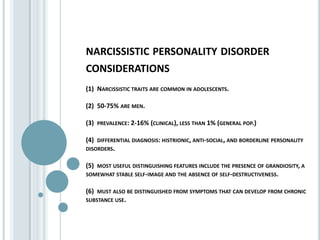 narcissistic personality disorder considerations(1)  Narcissistic traits are common in adolescents.(2)  50-75% are men.(3)  prevalence: 2-16% (clinical), less than 1% (general pop.)(4)  differential diagnosis: histrionic, anti-social, and borderline personality disorders.(5)  most useful distinguishing features include the presence of grandiosity, a somewhat stable self-image and the absence of self-destructiveness.(6)  must also be distinguished from symptoms that can develop from chronic substance use.