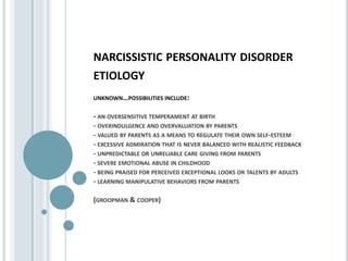 narcissistic personality disorder etiologyunknown…possibilities include:- an oversensitive temperament at birth - overindulgence and overvaluation by parents - valued by parents as a means to regulate their own self-esteem - excessive admiration that is never balanced with realistic feedback - unpredictable or unreliable care giving from parents - severe emotional abuse in childhood - being praised for perceived exceptional looks or talents by adults - learning manipulative behaviors from parents (groopman & cooper)