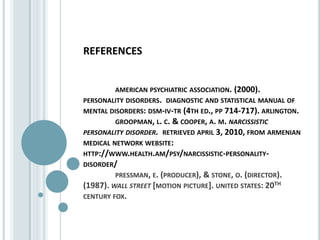 referencesamerican psychiatric association. (2000).   personality disorders.  diagnostic and statistical manual of mental disorders: dsm-iv-tr (4th ed., pp 714-717). arlington. 	groopman, l. c. & cooper, a. m. narcissistic personality disorder.  retrieved april 3, 2010, from armenian medical network website:  http://www.health.am/psy/narcissistic-personality-disorder/pressman, e. (producer), & stone, o. (director). (1987). wall street [motion picture]. united states: 20th century fox.