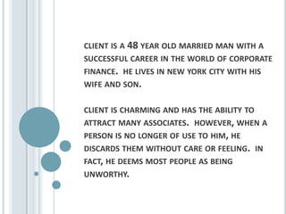 client is a 48 year old married man with a successful career in the world of corporate finance.  he lives in new york city with his wife and son. client is charming and has the ability to attract many associates.  however, when a person is no longer of use to him, he discards them without care or feeling.  in fact, he deems most people as being unworthy.