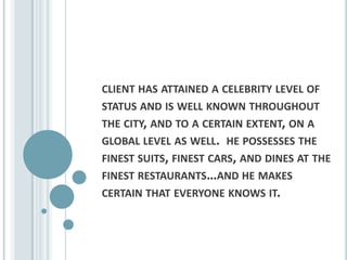 client has attained a celebrity level of status and is well known throughout the city, and to a certain extent, on a global level as well.  he possesses the finest suits, finest cars, and dines at the finest restaurants…and he makes certain that everyone knows it.