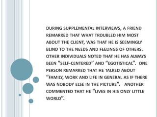 during supplemental interviews, a friend remarked that what troubled him most about the client, was that he is seemingly blind to the needs and feelings of others.  other individuals noted that he has always been “self-centered” and “egotistical”.  one person remarked that he talked about “family, work and life in general as if there was nobody else in the picture”.   another commented that he “lives in his only little world”.