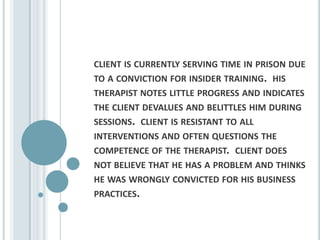 client is currently serving time in prison due to a conviction for insider training.  his therapist notes little progress and indicates the client devalues and belittles him during sessions.  client is resistant to all interventions and often questions the competence of the therapist.  client does not believe that he has a problem and thinks he was wrongly convicted for his business practices.