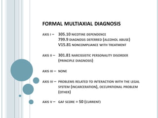 formal multiaxial diagnosisaxis i – 	305.10 nicotine dependence            	799.9 diagnosis deferred (alcohol abuse)             	V15.81 noncompliance with treatmentaxis ii – 	301.81 narcissistic personality disorder      	(principle diagnosis)axis iii – 	noneaxis iv – 	problems related to interaction with the legal      	system (incarceration), occupational problem 	(other)axis v – 	gaf score = 50 (current)