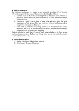 4. Student assessment:
The minimum requirement of a student to pass is to achieve at least 50% of the total
100 marks assigned for the course. The marks are distributed as follows:
1. Midterm exam of 25 marks: evaluating learned theoretical skills relevant to
objectives. The exam of one hour duration with 30 items best answer single
choice questions.
2. Quizzes of 5 marks: in the form of short essay questions from the same
presentation of the lecture. They are performed without notification and on
irregular bases throughout the course.
3. Final exam of 70 marks: evaluating learned skills according to the course
objectives. The exam of three hours duration with 50 items best answer single
choice questions and short essay questions.
Students who fail to attain the 50% cut-off mark are required to re-sit for a second
trial examination similar to the final one. Failing in the second trial entails the student
to repeat the academic year.
5. Books and references:
1. Kaplan USMLE part I Behavioral sciences
2. Board series / Behavioral Sciences
 