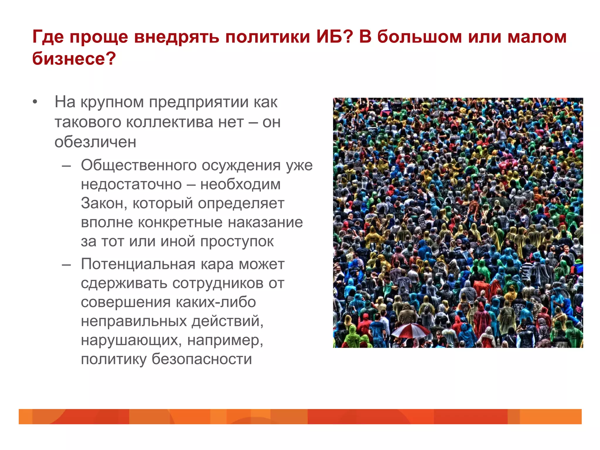 Где проще внедрять политики ИБ? В большом или малом
бизнесе?

• На крупном предприятии как
  такового коллектива нет – он
  обезличен
   – Общественного осуждения уже
     недостаточно – необходим
     Закон, который определяет
     вполне конкретные наказание
     за тот или иной проступок
   – Потенциальная кара может
     сдерживать сотрудников от
     совершения каких-либо
     неправильных действий,
     нарушающих, например,
     политику безопасности
 
