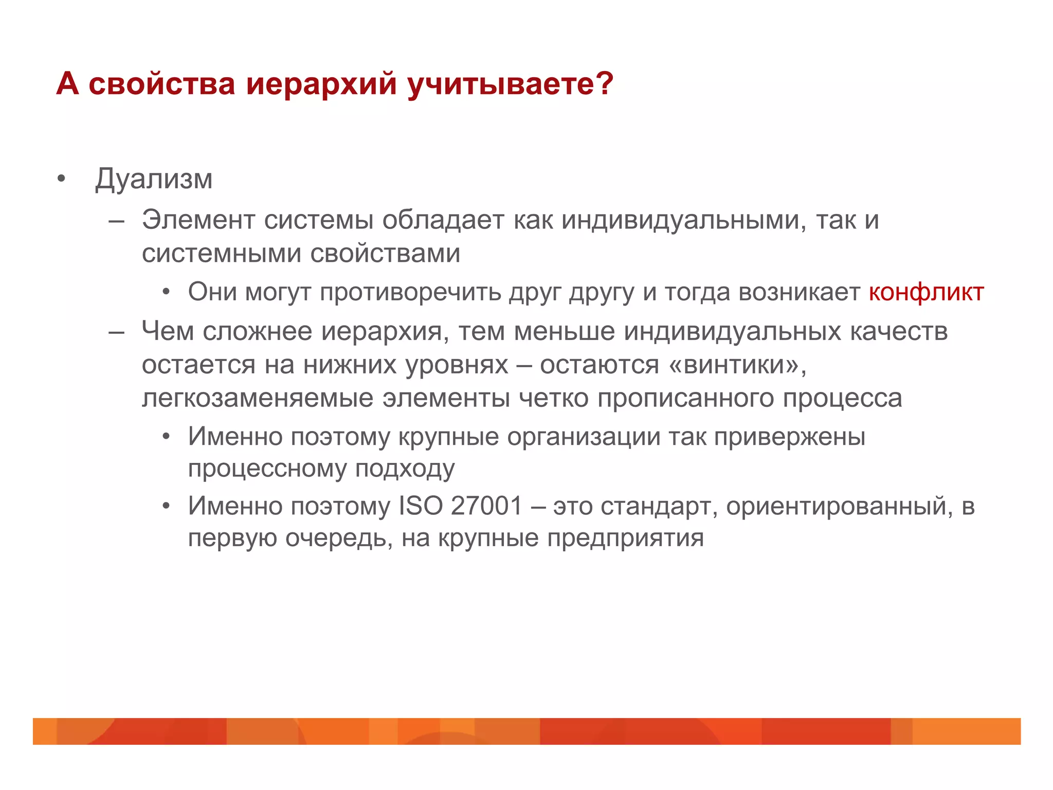 А свойства иерархий учитываете?

• Дуализм
   – Элемент системы обладает как индивидуальными, так и
     системными свойствами
      • Они могут противоречить друг другу и тогда возникает конфликт
   – Чем сложнее иерархия, тем меньше индивидуальных качеств
     остается на нижних уровнях – остаются «винтики»,
     легкозаменяемые элементы четко прописанного процесса
      • Именно поэтому крупные организации так привержены
        процессному подходу
      • Именно поэтому ISO 27001 – это стандарт, ориентированный, в
        первую очередь, на крупные предприятия
 