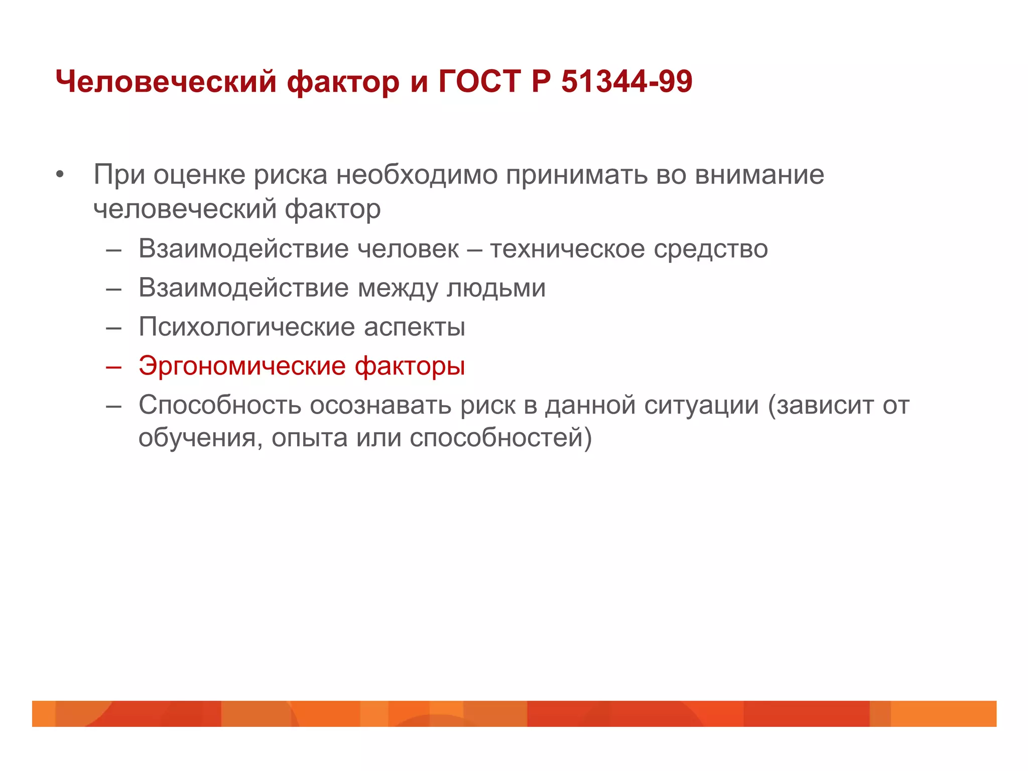 Человеческий фактор и ГОСТ Р 51344-99

• При оценке риска необходимо принимать во внимание
  человеческий фактор
   –   Взаимодействие человек – техническое средство
   –   Взаимодействие между людьми
   –   Психологические аспекты
   –   Эргономические факторы
   –   Способность осознавать риск в данной ситуации (зависит от
       обучения, опыта или способностей)
 