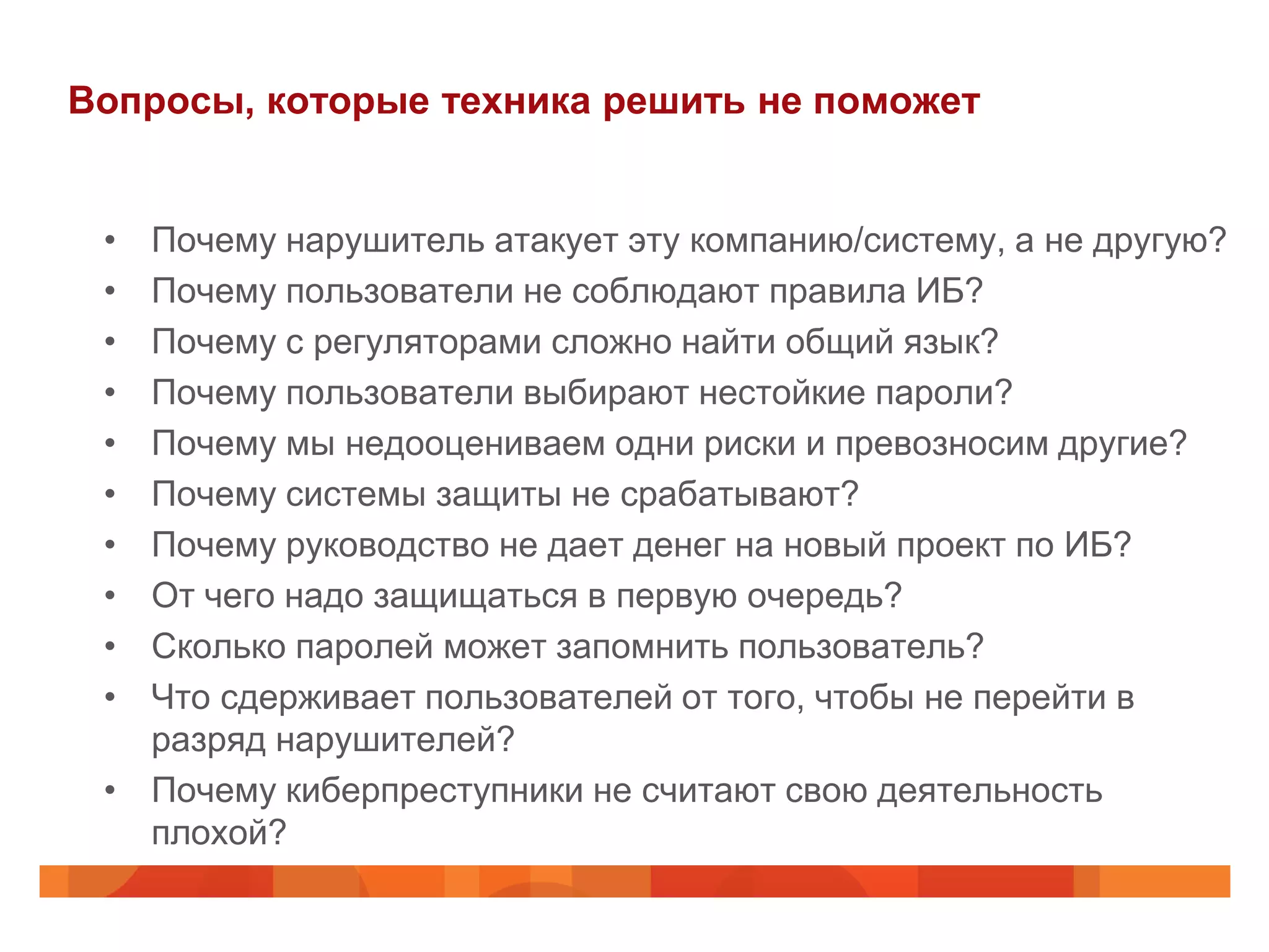 Вопросы, которые техника решить не поможет


 • Почему нарушитель атакует эту компанию/систему, а не другую?
 • Почему пользователи не соблюдают правила ИБ?
 • Почему с регуляторами сложно найти общий язык?
 • Почему пользователи выбирают нестойкие пароли?
 • Почему мы недооцениваем одни риски и превозносим другие?
 • Почему системы защиты не срабатывают?
 • Почему руководство не дает денег на новый проект по ИБ?
 • От чего надо защищаться в первую очередь?
 • Сколько паролей может запомнить пользователь?
 • Что сдерживает пользователей от того, чтобы не перейти в
   разряд нарушителей?
 • Почему киберпреступники не считают свою деятельность
   плохой?
 
