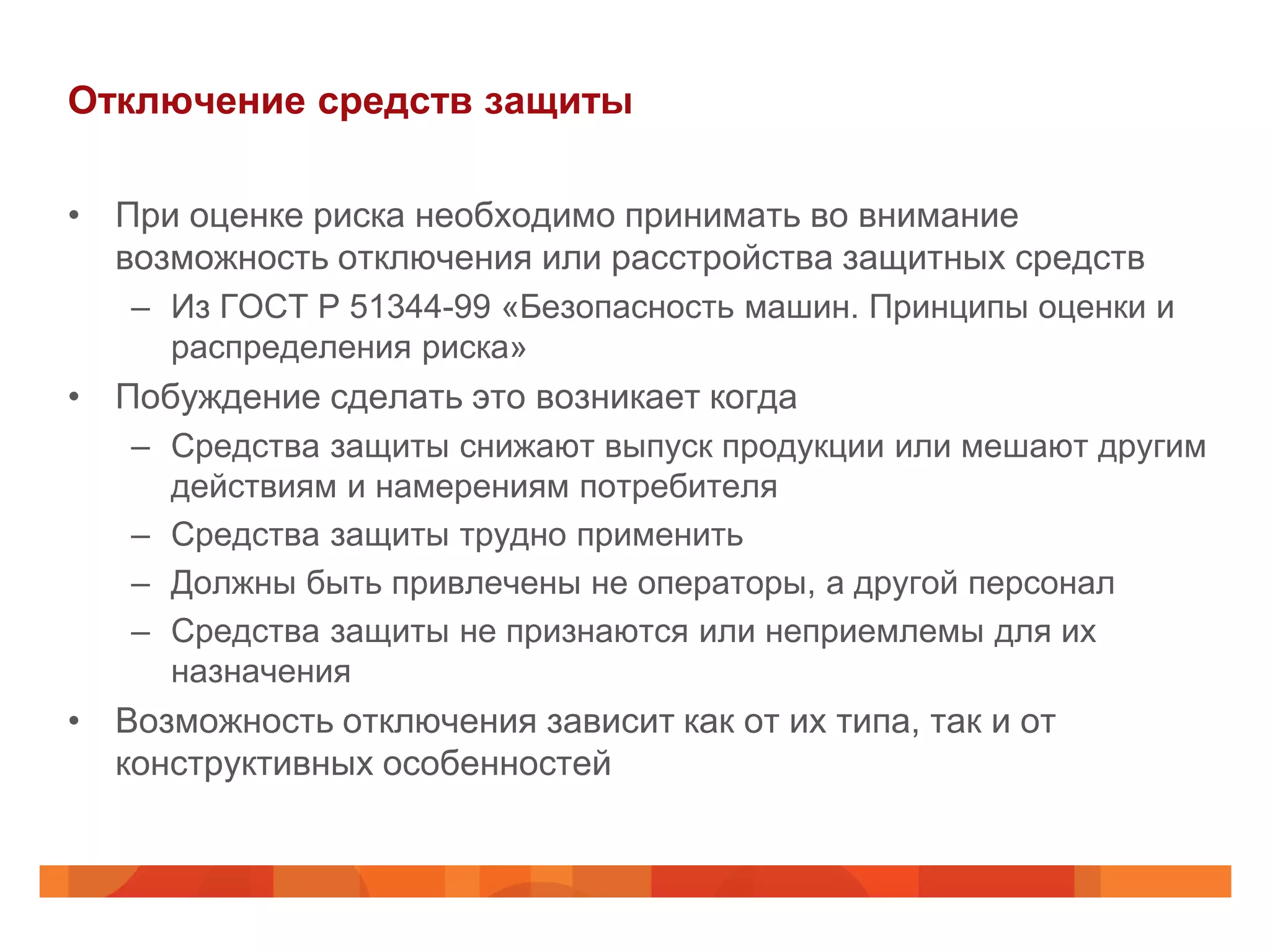 Отключение средств защиты

• При оценке риска необходимо принимать во внимание
  возможность отключения или расстройства защитных средств
   – Из ГОСТ Р 51344-99 «Безопасность машин. Принципы оценки и
     распределения риска»
• Побуждение сделать это возникает когда
   – Средства защиты снижают выпуск продукции или мешают другим
     действиям и намерениям потребителя
   – Средства защиты трудно применить
   – Должны быть привлечены не операторы, а другой персонал
   – Средства защиты не признаются или неприемлемы для их
     назначения
• Возможность отключения зависит как от их типа, так и от
  конструктивных особенностей
 