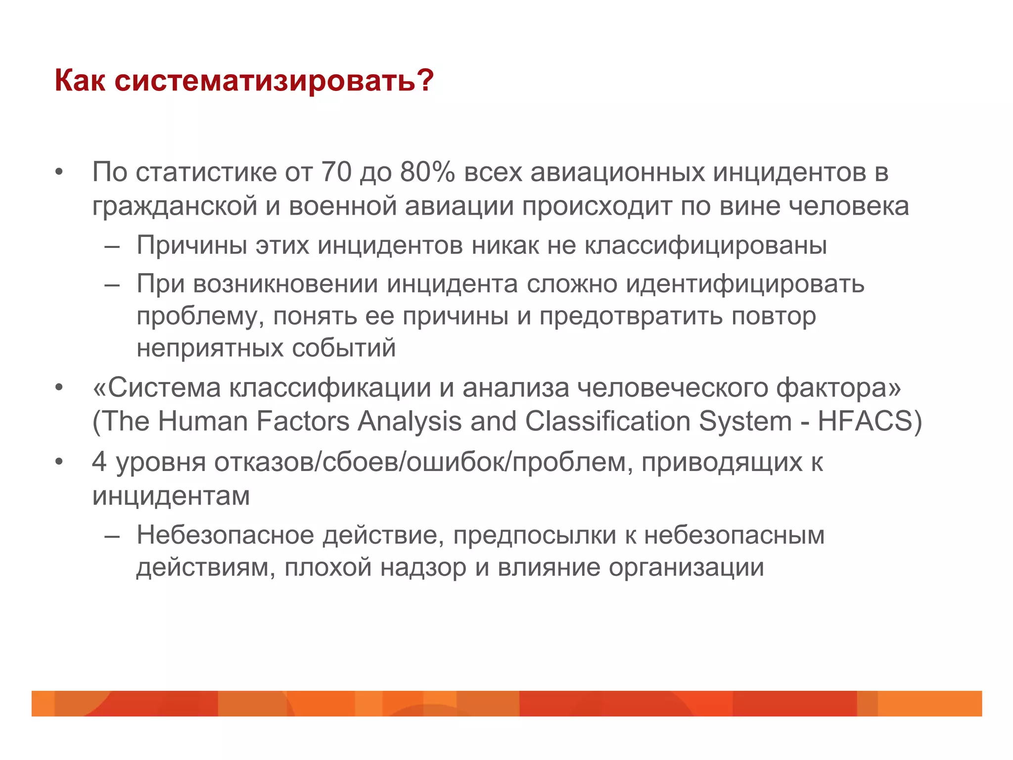 Как систематизировать?

• По статистике от 70 до 80% всех авиационных инцидентов в
  гражданской и военной авиации происходит по вине человека
   – Причины этих инцидентов никак не классифицированы
   – При возникновении инцидента сложно идентифицировать
     проблему, понять ее причины и предотвратить повтор
     неприятных событий
• «Система классификации и анализа человеческого фактора»
  (The Human Factors Analysis and Classification System - HFACS)
• 4 уровня отказов/сбоев/ошибок/проблем, приводящих к
  инцидентам
   – Небезопасное действие, предпосылки к небезопасным
     действиям, плохой надзор и влияние организации
 