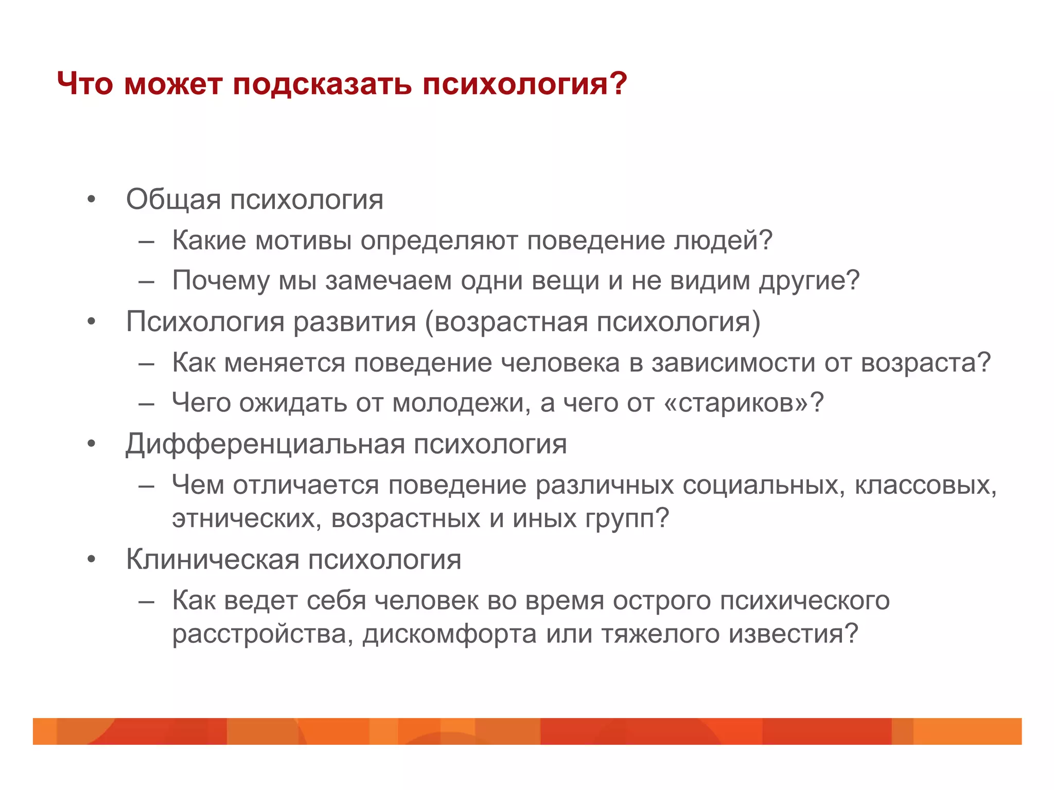 Что может подсказать психология?


 • Общая психология
    – Какие мотивы определяют поведение людей?
    – Почему мы замечаем одни вещи и не видим другие?
 • Психология развития (возрастная психология)
    – Как меняется поведение человека в зависимости от возраста?
    – Чего ожидать от молодежи, а чего от «стариков»?
 • Дифференциальная психология
    – Чем отличается поведение различных социальных, классовых,
      этнических, возрастных и иных групп?
 • Клиническая психология
    – Как ведет себя человек во время острого психического
      расстройства, дискомфорта или тяжелого известия?
 