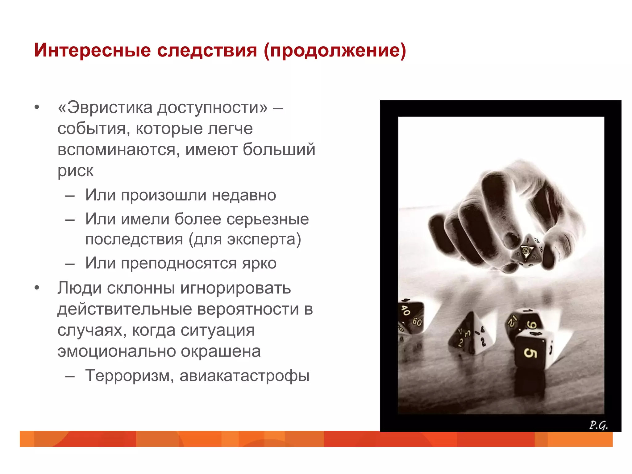 Интересные следствия (продолжение)

• «Эвристика доступности» –
  события, которые легче
  вспоминаются, имеют больший
  риск
   – Или произошли недавно
   – Или имели более серьезные
     последствия (для эксперта)
   – Или преподносятся ярко
• Люди склонны игнорировать
  действительные вероятности в
  случаях, когда ситуация
  эмоционально окрашена
   – Терроризм, авиакатастрофы
 