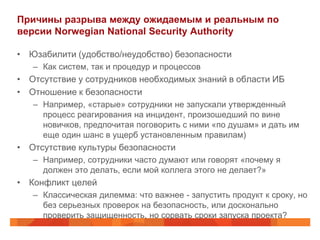 Причины разрыва между ожидаемым и реальным по
версии Norwegian National Security Authority

• Юзабилити (удобство/неудобство) безопасности
   – Как систем, так и процедур и процессов
• Отсутствие у сотрудников необходимых знаний в области ИБ
• Отношение к безопасности
   – Например, «старые» сотрудники не запускали утвержденный
     процесс реагирования на инцидент, произошедший по вине
     новичков, предпочитая поговорить с ними «по душам» и дать им
     еще один шанс в ущерб установленным правилам)
• Отсутствие культуры безопасности
   – Например, сотрудники часто думают или говорят «почему я
     должен это делать, если мой коллега этого не делает?»
• Конфликт целей
   – Классическая дилемма: что важнее - запустить продукт к сроку, но
     без серьезных проверок на безопасность, или досконально
     проверить защищенность, но сорвать сроки запуска проекта?
 