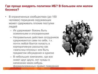 Где проще внедрять политики ИБ? В большом или малом
бизнесе?

• В ограниченных сообществах (до 150
  человек) порицание окружающих
  может сдерживать плохие поступки
  людей
   – Их удерживает боязнь быть
     осмеянными и опозоренными
   – Неправильные действия сотрудников
     сдерживаются сами по себе, т.к.
     почти любой боится попасть в
     корпоративную рассылку как
     «мальчиш-плохиш» или быть
     предметом обсуждения в курилке
   – В небольших компаниях, где все
     знают друг друга, нет нужды в
     написании каких-нибудь
     формализованных правил поведения
 