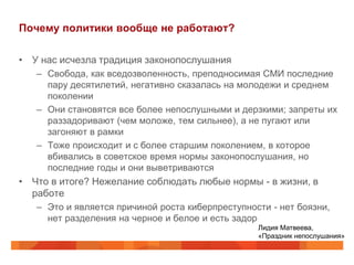 Почему политики вообще не работают?

• У нас исчезла традиция законопослушания
   – Свобода, как вседозволенность, преподносимая СМИ последние
     пару десятилетий, негативно сказалась на молодежи и среднем
     поколении
   – Они становятся все более непослушными и дерзкими; запреты их
     раззадоривают (чем моложе, тем сильнее), а не пугают или
     загоняют в рамки
   – Тоже происходит и с более старшим поколением, в которое
     вбивались в советское время нормы законопослушания, но
     последние годы и они выветриваются
• Что в итоге? Нежелание соблюдать любые нормы - в жизни, в
  работе
   – Это и является причиной роста киберпреступности - нет боязни,
     нет разделения на черное и белое и есть задор
                                                  Лидия Матвеева,
                                                  «Праздник непослушания»
 