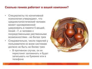 Сколько гениев работает в вашей компании?

• Специалисты по когнитивной
  психологии утверждают, что
  среднестатистический человек
  может одновременной
  удерживать в памяти 5 вещей,
  гений - 7, а человек с
  посредственными умственными
  возможностями - не более трех
• Следовательно, число паролей у
  пользователя ко всем системам
  должно не быть не более трех
   – В противном случае, он их
     перестанет запоминать и будет
     записывать на бумажке или в
     телефоне
 