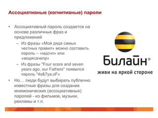 Ассоциативные (когнитивные) пароли

• Ассоциативный пароль создается на
  основе различных фраз и
  предложений
   – Из фразы «Мой дядя самых
     честных правил» можно составить
     пароль – «мдсчп» или
     «модясачепр»
   – Из фразы "Four score and seven
     years ago, our Fathers" появился
     пароль "4s&7ya,oF«
• Но… люди будут выбирать публично
  известные фразы для создания
  мнемонических (ассоциативных)
  паролей - из фильмов, музыки,
  рекламы и т.п.
 