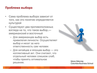 Проблема выбора

• Сама проблема выбора зависит от
  того, как это понятие определяется
  культурой
• Существуют два противоположных
  взгляда на то, что такое выбор,—
  американский и восточный
   – Для американцев выбор есть
     привилегия личности. Осуществляет
     выбор и несет за него
     ответственность сам человек
   – Для китайцев и японцев выбор — это
     коллективный акт. Они считают, что
     отдельный человек слишком слаб,
     чтобы принять оптимальное
                                          Шина Айенгар,
     решение.                             Columbia Business School
 