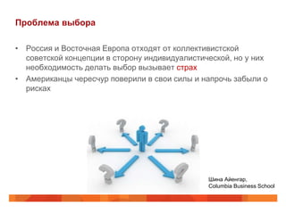 Проблема выбора

• Россия и Восточная Европа отходят от коллективистской
  советской концепции в сторону индивидуалистической, но у них
  необходимость делать выбор вызывает страх
• Американцы чересчур поверили в свои силы и напрочь забыли о
  рисках




                                               Шина Айенгар,
                                               Columbia Business School
 