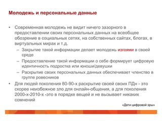Молодежь и персональные данные

• Современная молодежь не видит ничего зазорного в
  предоставлении своих персональных данных на всеобщее
  обозрение в социальных сетях, на собственных сайтах, блогах, в
  виртуальных мирах и т.д.
   – Закрытие такой информации делает молодежь изгоями в своей
     среде
   – Предоставление такой информации о себе формирует цифровую
     идентичность подростка или юноши/девушки
   – Раскрытие своих персональных данных обеспечивает членство в
     группе ровесников
• Для людей поколения 80-90-х раскрытие своей своих ПДн - это
  скорее неизбежное зло для онлайн-общения, а для поколения
  2000-х-2010-х -это в порядке вещей и не вызывает никаких
  сомнений
                                                  «Дети цифровой эры»
 