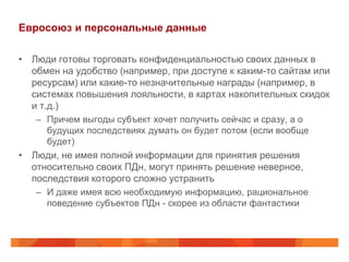 Евросоюз и персональные данные

• Люди готовы торговать конфиденциальностью своих данных в
  обмен на удобство (например, при доступе к каким-то сайтам или
  ресурсам) или какие-то незначительные награды (например, в
  системах повышения лояльности, в картах накопительных скидок
  и т.д.)
   – Причем выгоды субъект хочет получить сейчас и сразу, а о
     будущих последствиях думать он будет потом (если вообще
     будет)
• Люди, не имея полной информации для принятия решения
  относительно своих ПДн, могут принять решение неверное,
  последствия которого сложно устранить
   – И даже имея всю необходимую информацию, рациональное
     поведение субъектов ПДн - скорее из области фантастики
 