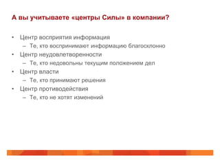 А вы учитываете «центры Силы» в компании?

• Центр восприятия информация
   – Те, кто воспринимают информацию благосклонно
• Центр неудовлетворенности
   – Те, кто недовольны текущим положением дел
• Центр власти
   – Те, кто принимают решения
• Центр противодействия
   – Те, кто не хотят изменений
 