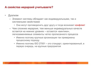 А свойства иерархий учитываете?

• Дуализм
   – Элемент системы обладает как индивидуальными, так и
     системными свойствами
      • Они могут противоречить друг другу и тогда возникает конфликт
   – Чем сложнее иерархия, тем меньше индивидуальных качеств
     остается на нижних уровнях – остаются «винтики»,
     легкозаменяемые элементы четко прописанного процесса
      • Именно поэтому крупные организации так привержены
        процессному подходу
      • Именно поэтому ISO 27001 – это стандарт, ориентированный, в
        первую очередь, на крупные предприятия
 