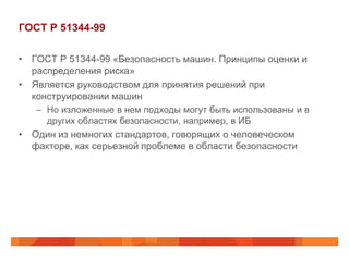 ГОСТ Р 51344-99

• ГОСТ Р 51344-99 «Безопасность машин. Принципы оценки и
  распределения риска»
• Является руководством для принятия решений при
  конструировании машин
   – Но изложенные в нем подходы могут быть использованы и в
     других областях безопасности, например, в ИБ
• Один из немногих стандартов, говорящих о человеческом
  факторе, как серьезной проблеме в области безопасности
 