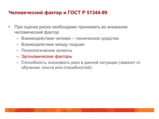 Человеческий фактор и ГОСТ Р 51344-99

• При оценке риска необходимо принимать во внимание
  человеческий фактор
   –   Взаимодействие человек – техническое средство
   –   Взаимодействие между людьми
   –   Психологические аспекты
   –   Эргономические факторы
   –   Способность осознавать риск в данной ситуации (зависит от
       обучения, опыта или способностей)
 
