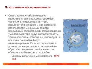 Психологическая приемлемость

• Очень важно, чтобы интерфейс
  взаимодействия с пользователем был
  удобным в использовании; чтобы
  пользователи запросто и «на автомате»
  использовали механизмы защиты
  правильным образом. Если образ защиты в
  уме пользователя будут соответствовать
  тем механизмам, которые он использует на
  практике, то ошибки будут
  минимизированы. Если же пользователь
  должен переводить представляемый им
  образ на совершенно иной «язык», он
  обязательно будет делать ошибки
   – Джером Зальтцер и Майкл Шредер, 1975
     год
 