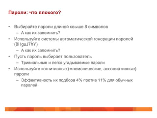 Пароли: что плохого?

• Выбирайте пароли длиной свыше 8 символов
   – А как их запомнить?
• Используйте системы автоматической генерации паролей
  (8HguJ7hY)
   – А как их запомнить?
• Пусть пароль выбирает пользователь
   – Тривиальные и легко угадываемые пароли
• Используйте когнитивные (мнемонические, ассоциативные)
  пароли
   – Эффективность их подбора 4% против 11% для обычных
     паролей
 
