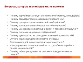 Вопросы, которые техника решить не поможет


 • Почему нарушитель атакует эту компанию/систему, а не другую?
 • Почему пользователи не соблюдают правила ИБ?
 • Почему с регуляторами сложно найти общий язык?
 • Почему пользователи выбирают нестойкие пароли?
 • Почему мы недооцениваем одни риски и превозносим другие?
 • Почему системы защиты не срабатывают?
 • Почему руководство не дает денег на новый проект по ИБ?
 • От чего надо защищаться в первую очередь?
 • Сколько паролей может запомнить пользователь?
 • Что сдерживает пользователей от того, чтобы не перейти в
   разряд нарушителей?
 • Почему киберпреступники не считают свою деятельность
   плохой?
 