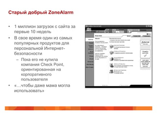 Старый добрый ZoneAlarm

• 1 миллион загрузок с сайта за
  первые 10 недель
• В свое время один из самых
  популярных продуктов для
  персональной Интернет-
  безопасности
   – Пока его не купила
     компания Check Point,
     ориентированная на
     корпоративного
     пользователя
• «…чтобы даже мама могла
  использовать»
 