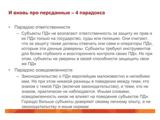 И вновь про персданные – 4 парадокса

• Парадокс ответственности
   – Субъекты ПДн не возлагают ответственность за защиту их прав и
     их ПДн только на государство, суды или полицию. Они считают,
     что за защиту также должны отвечать они сами и операторы ПДн,
     которым эти данные доверены. Субъекты требуют инструментов
     для более глубокого и всестороннего контроля своих ПДн. Но при
     этом, субъекты не уверены в своей способности защищить свои
     же ПДн
• Парадокс осведомленности
   – Законодательство о ПДн европейцам малоизвестно и нелюбимо
     ими. Но при этом никакой разницы в поведении между теми, кто
     знаком с темой ПДн (включая законодательство), и теми, кто не
     знаком, практически не наблюдается. Иными словами,
     осведомленность никак не влияет на поведение субъектов ПДн.
     Гораздо больше субъекты доверяют своему личному опыту, а не
     законодательству и иным нормам
 