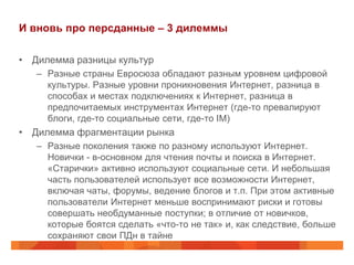 И вновь про персданные – 3 дилеммы

• Дилемма разницы культур
   – Разные страны Евросюза обладают разным уровнем цифровой
     культуры. Разные уровни проникновения Интернет, разница в
     способах и местах подключениях к Интернет, разница в
     предпочитаемых инструментах Интернет (где-то превалируют
     блоги, где-то социальные сети, где-то IM)
• Дилемма фрагментации рынка
   – Разные поколения также по разному используют Интернет.
     Новички - в-основном для чтения почты и поиска в Интернет.
     «Старички» активно используют социальные сети. И небольшая
     часть пользователей использует все возможности Интернет,
     включая чаты, форумы, ведение блогов и т.п. При этом активные
     пользователи Интернет меньше воспринимают риски и готовы
     совершать необдуманные поступки; в отличие от новичков,
     которые боятся сделать «что-то не так» и, как следствие, больше
     сохраняют свои ПДн в тайне
 