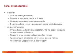 Типы руководителей

• «Гений»
   –   Считает себя умнее всех
   –   Пытается контролировать всё и вся
   –   Не выносит подчиненных умнее себя
   –   В итоге работа «стоит» или выполняется неэффективно
• «Игрок-затейник»
   – Рутина бизнеса быстро приедается, что приводит к играм и
     развлечениям в бизнесе
   – Правила игры меняются быстро и без логики
   – Аргументация опирается на чувства, а не на логику
   – Абсолютная уверенность в своих идеях
 